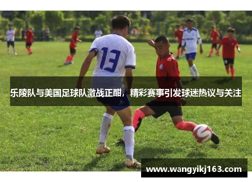 乐陵队与美国足球队激战正酣，精彩赛事引发球迷热议与关注